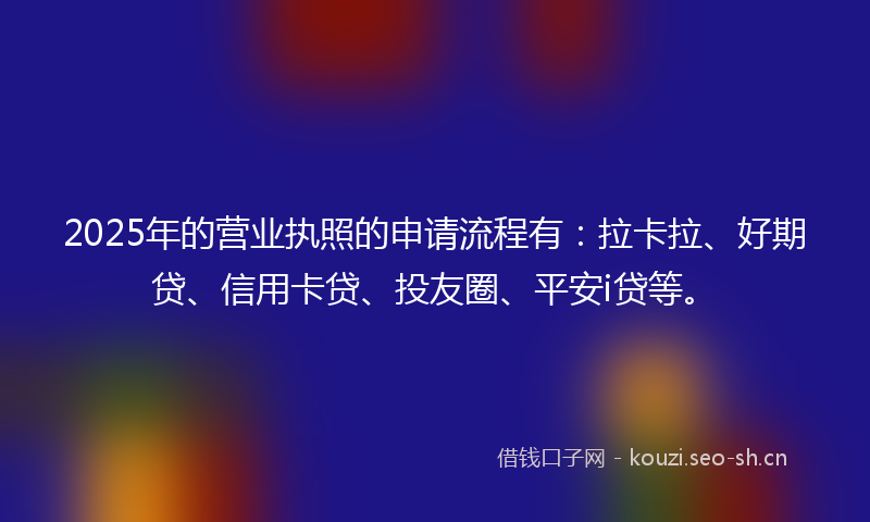 2025年的营业执照的申请流程有：拉卡拉、好期贷、信用卡贷、投友圈、平安i贷等。