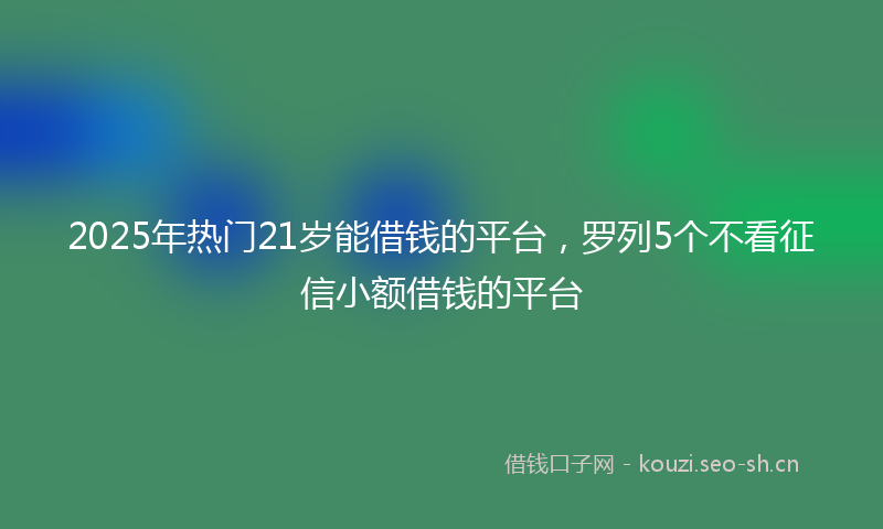 2025年热门21岁能借钱的平台，罗列5个不看征信小额借钱的平台