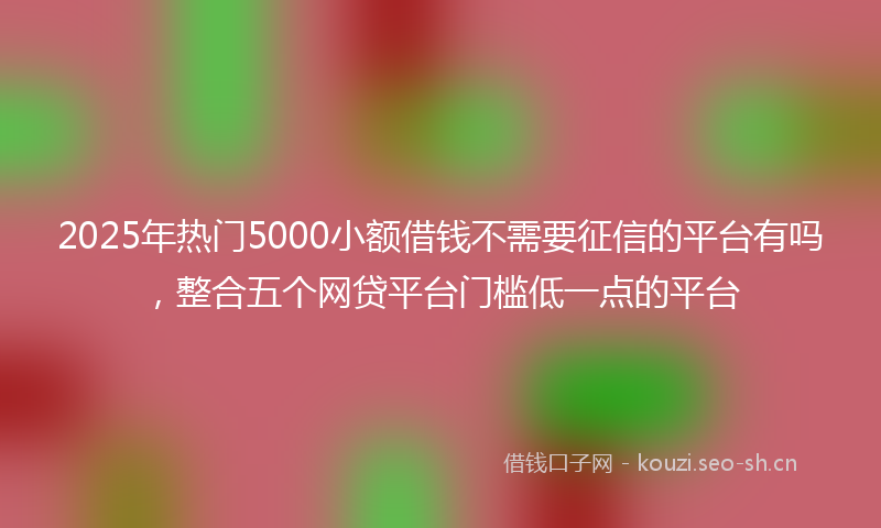 2025年热门5000小额借钱不需要征信的平台有吗，整合五个网贷平台门槛低一点的平台