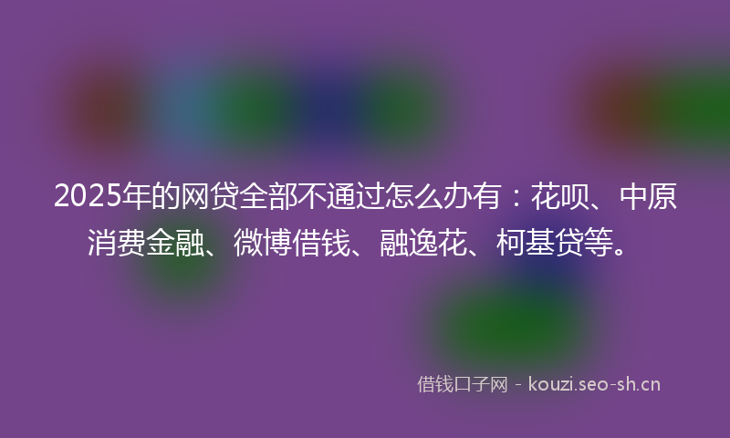 2025年的网贷全部不通过怎么办有：花呗、中原消费金融、微博借钱、融逸花、柯基贷等。