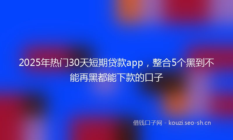 2025年热门30天短期贷款app，整合5个黑到不能再黑都能下款的口子