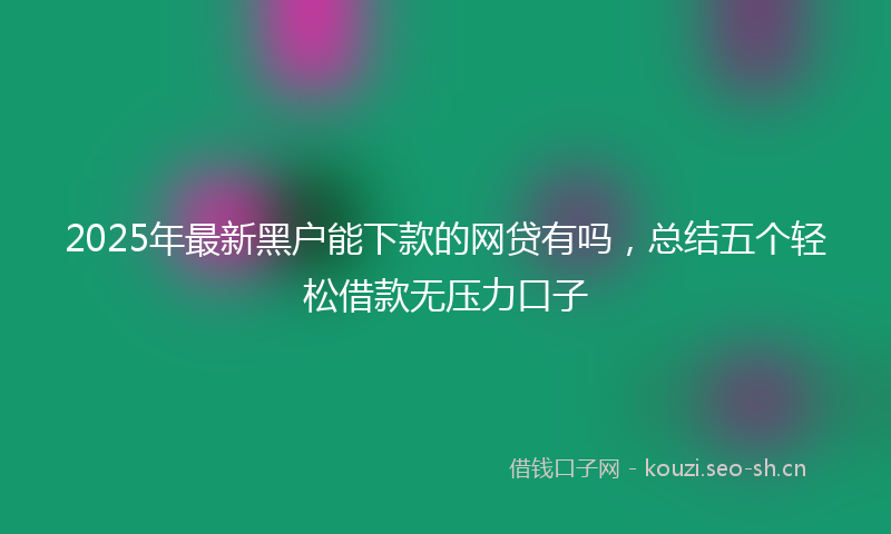2025年最新黑户能下款的网贷有吗，总结五个轻松借款无压力口子