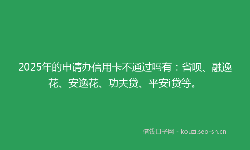 2025年的申请办信用卡不通过吗有：省呗、融逸花、安逸花、功夫贷、平安i贷等。