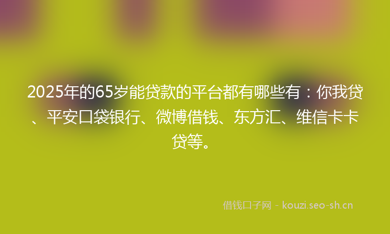 2025年的65岁能贷款的平台都有哪些有：你我贷、平安口袋银行、微博借钱、东方汇、维信卡卡贷等。