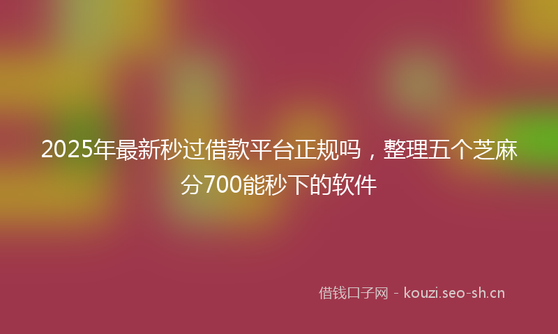2025年最新秒过借款平台正规吗，整理五个芝麻分700能秒下的软件