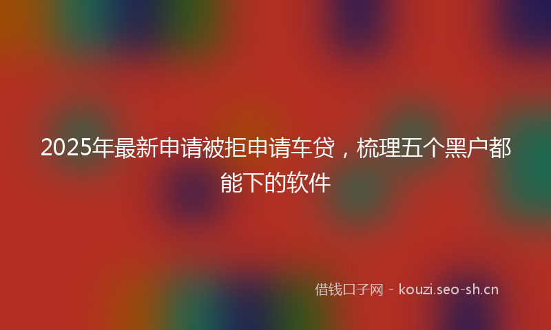2025年最新申请被拒申请车贷，梳理五个黑户都能下的软件