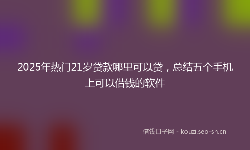 2025年热门21岁贷款哪里可以贷，总结五个手机上可以借钱的软件