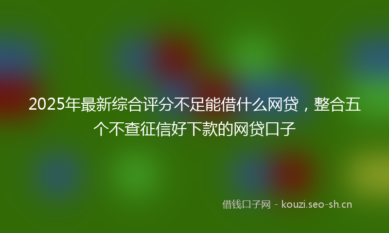 2025年最新综合评分不足能借什么网贷，整合五个不查征信好下款的网贷口子