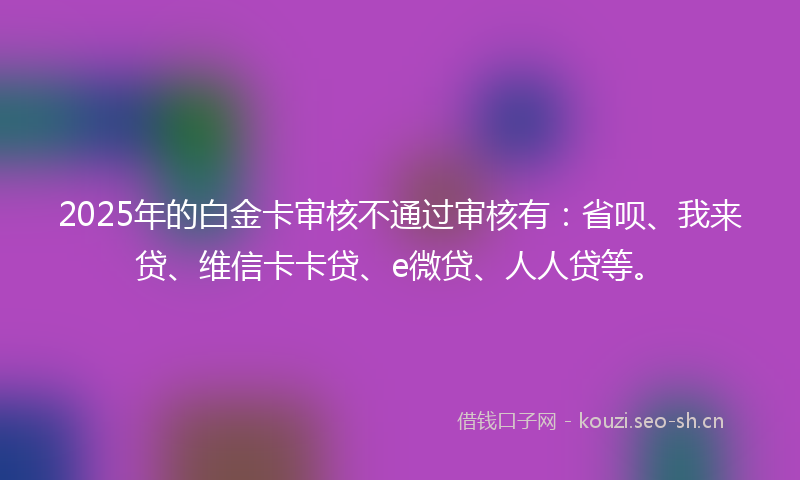 2025年的白金卡审核不通过审核有：省呗、我来贷、维信卡卡贷、e微贷、人人贷等。