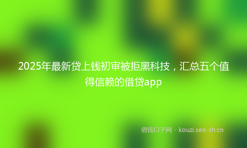 2025年最新贷上钱初审被拒黑科技，汇总五个值得信赖的借贷app