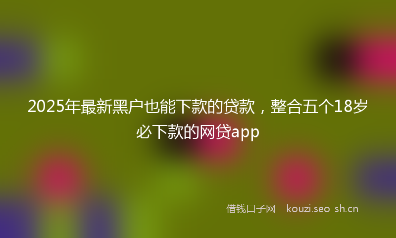 2025年最新黑户也能下款的贷款，整合五个18岁必下款的网贷app