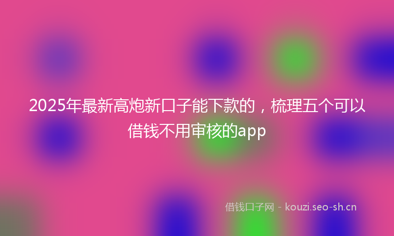 2025年最新高炮新口子能下款的，梳理五个可以借钱不用审核的app
