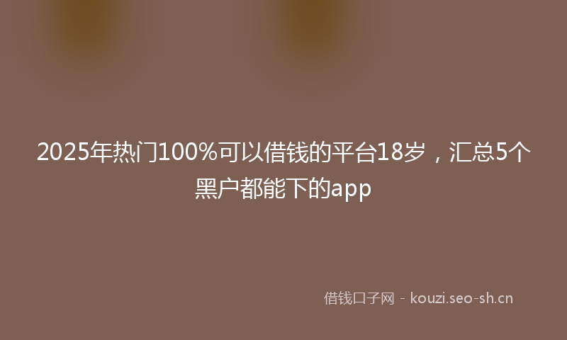 2025年热门100%可以借钱的平台18岁，汇总5个黑户都能下的app