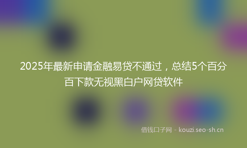 2025年最新申请金融易贷不通过，总结5个百分百下款无视黑白户网贷软件