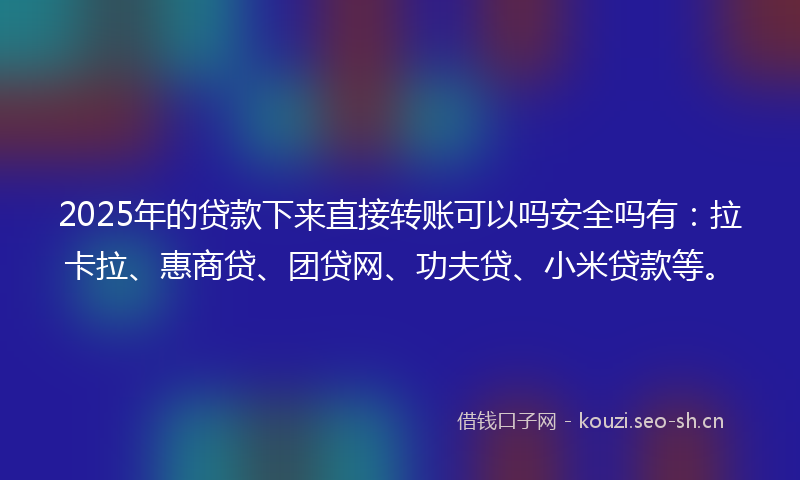 2025年的贷款下来直接转账可以吗安全吗有：拉卡拉、惠商贷、团贷网、功夫贷、小米贷款等。
