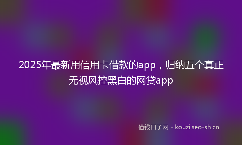 2025年最新用信用卡借款的app，归纳五个真正无视风控黑白的网贷app