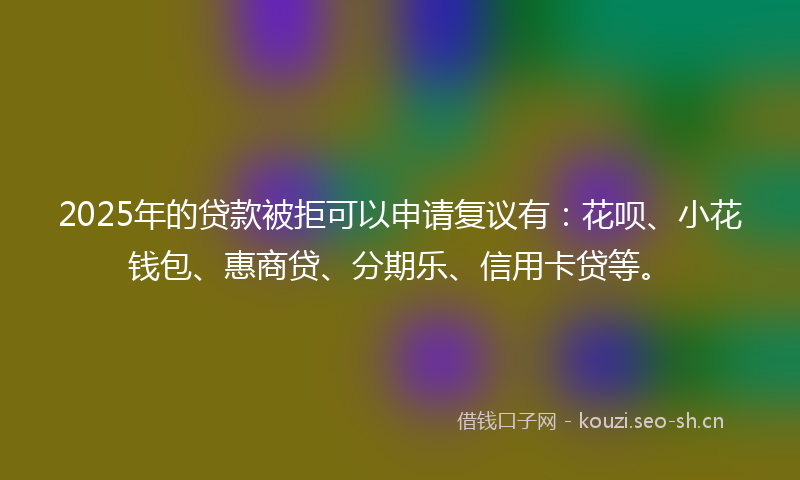 2025年的贷款被拒可以申请复议有：花呗、小花钱包、惠商贷、分期乐、信用卡贷等。