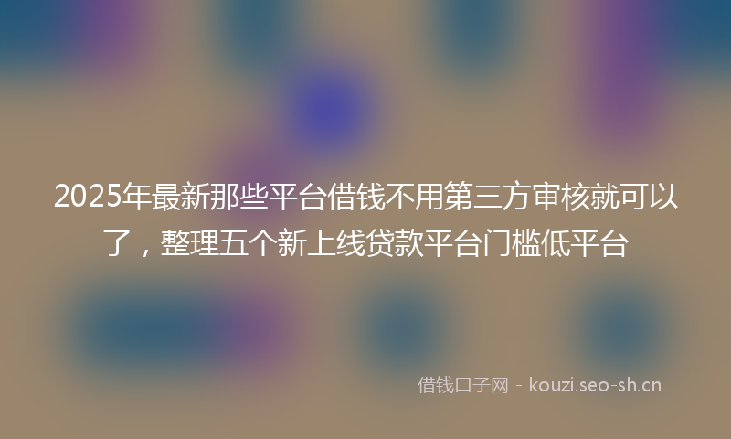 2025年最新那些平台借钱不用第三方审核就可以了，整理五个新上线贷款平台门槛低平台