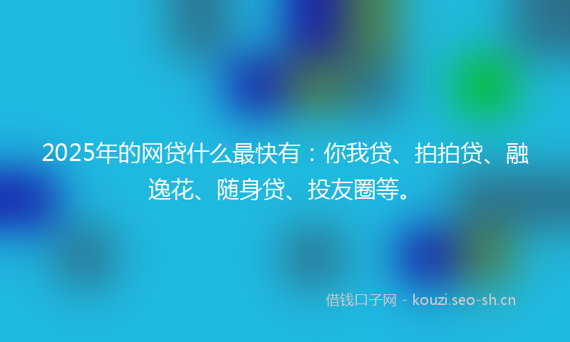 2025年的网贷什么最快有：你我贷、拍拍贷、融逸花、随身贷、投友圈等。