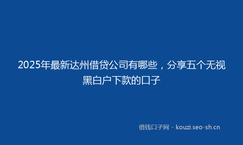 2025年最新达州借贷公司有哪些，分享五个无视黑白户下款的口子
