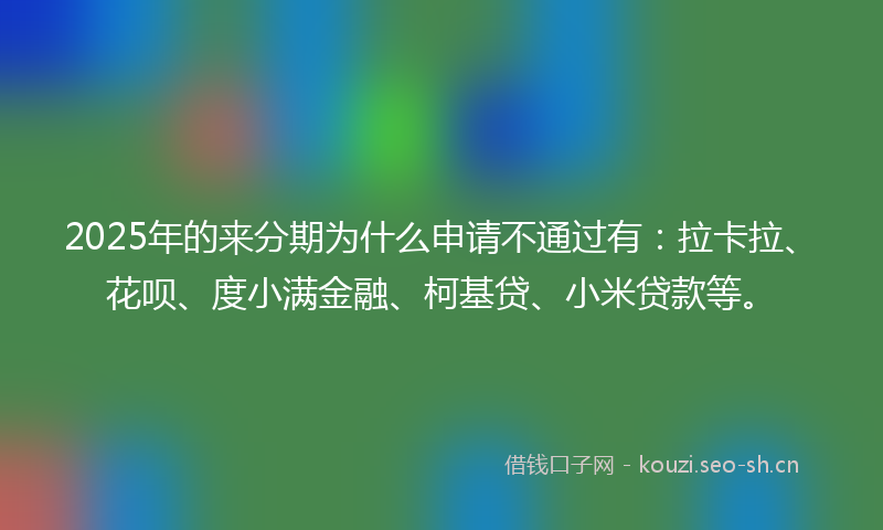 2025年的来分期为什么申请不通过有：拉卡拉、花呗、度小满金融、柯基贷、小米贷款等。