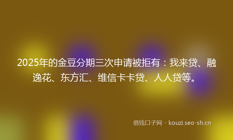 2025年的金豆分期三次申请被拒有：我来贷、融逸花、东方汇、维信卡卡贷、人人贷等。