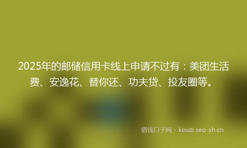 2025年的邮储信用卡线上申请不过有：美团生活费、安逸花、替你还、功夫贷、投友圈等。