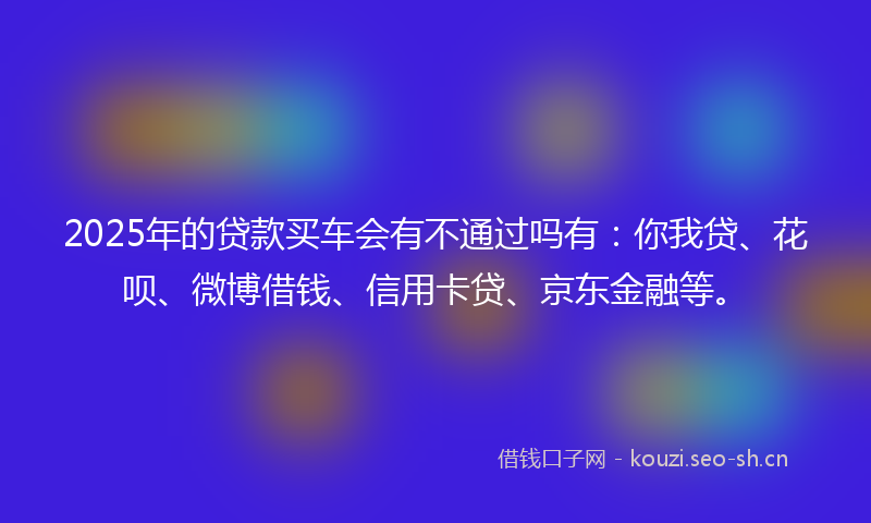 2025年的贷款买车会有不通过吗有：你我贷、花呗、微博借钱、信用卡贷、京东金融等。