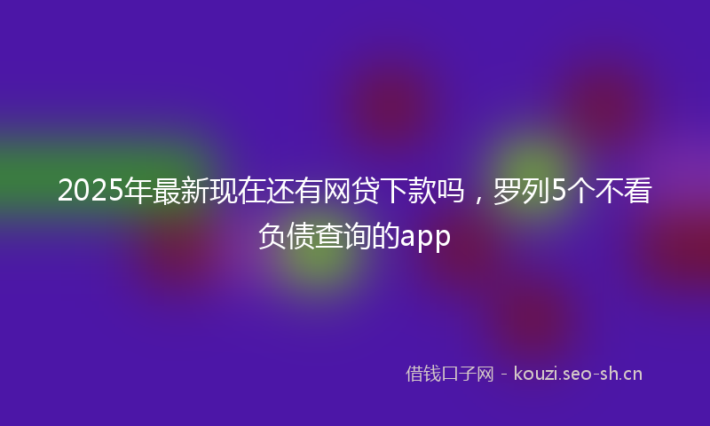 2025年最新现在还有网贷下款吗，罗列5个不看负债查询的app
