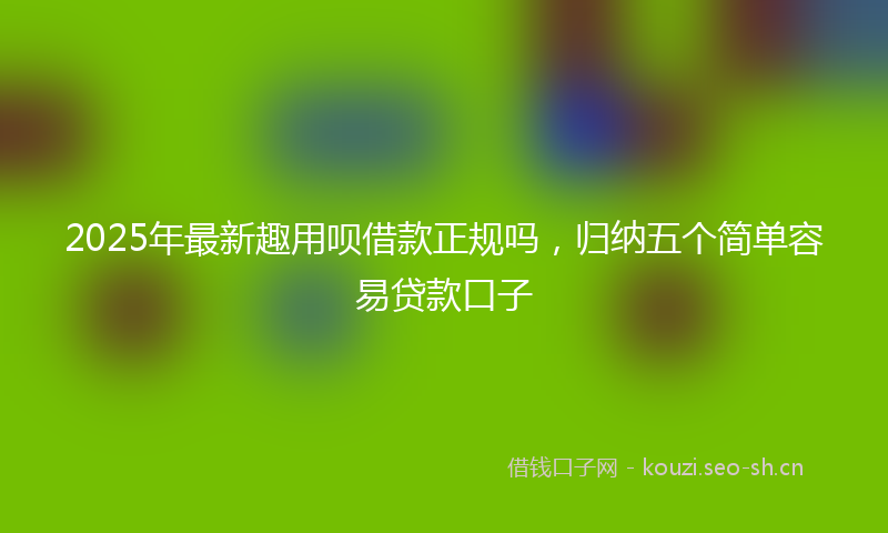 2025年最新趣用呗借款正规吗，归纳五个简单容易贷款口子
