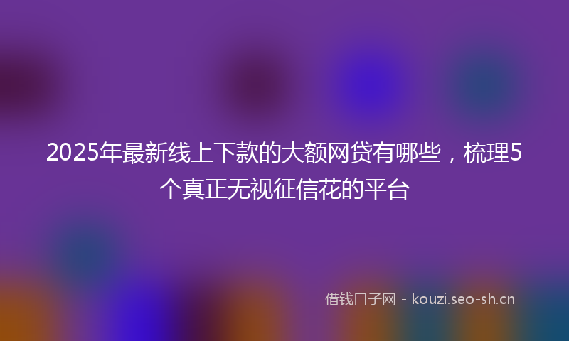 2025年最新线上下款的大额网贷有哪些，梳理5个真正无视征信花的平台