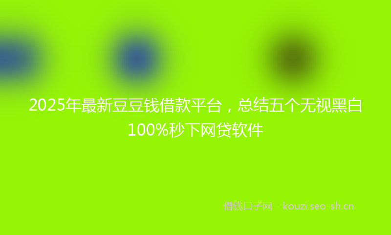 2025年最新豆豆钱借款平台，总结五个无视黑白100%秒下网贷软件