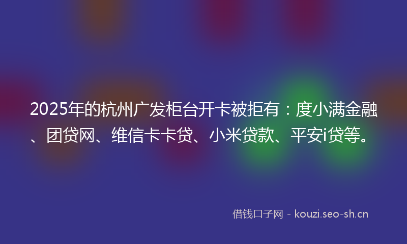 2025年的杭州广发柜台开卡被拒有：度小满金融、团贷网、维信卡卡贷、小米贷款、平安i贷等。