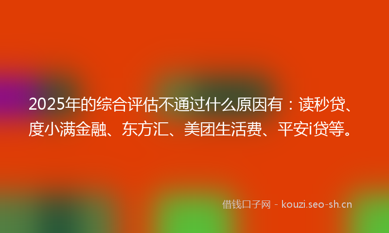 2025年的综合评估不通过什么原因有：读秒贷、度小满金融、东方汇、美团生活费、平安i贷等。