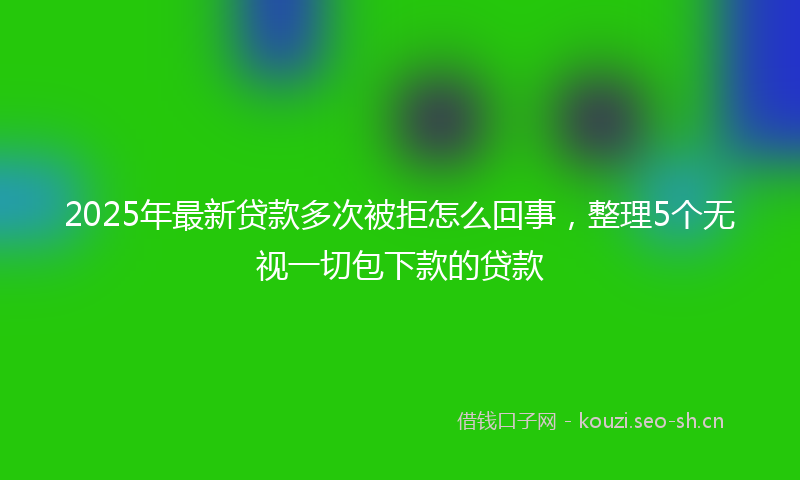 2025年最新贷款多次被拒怎么回事，整理5个无视一切包下款的贷款