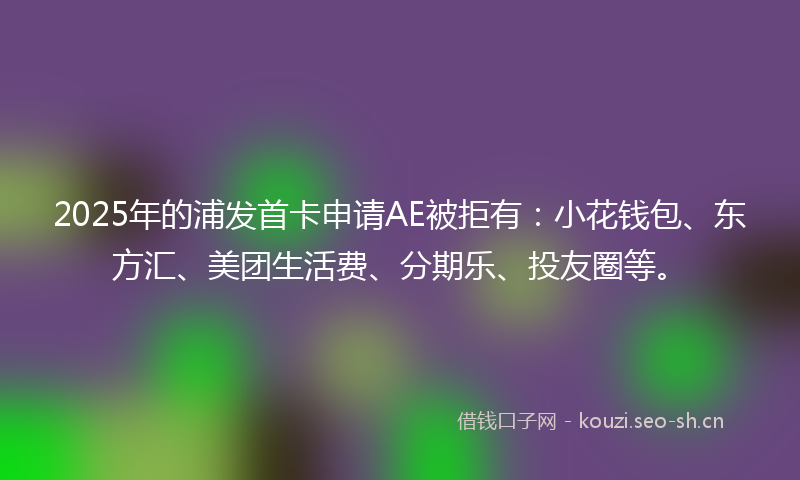 2025年的浦发首卡申请AE被拒有：小花钱包、东方汇、美团生活费、分期乐、投友圈等。