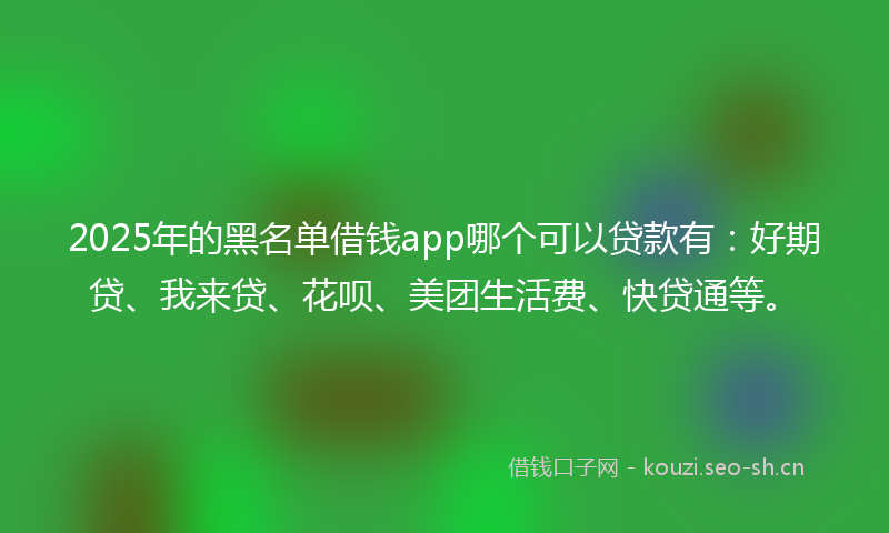 2025年的黑名单借钱app哪个可以贷款有：好期贷、我来贷、花呗、美团生活费、快贷通等。