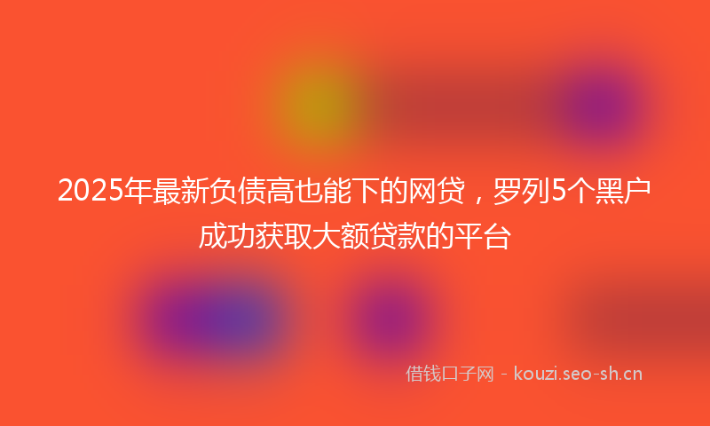 2025年最新负债高也能下的网贷，罗列5个黑户成功获取大额贷款的平台