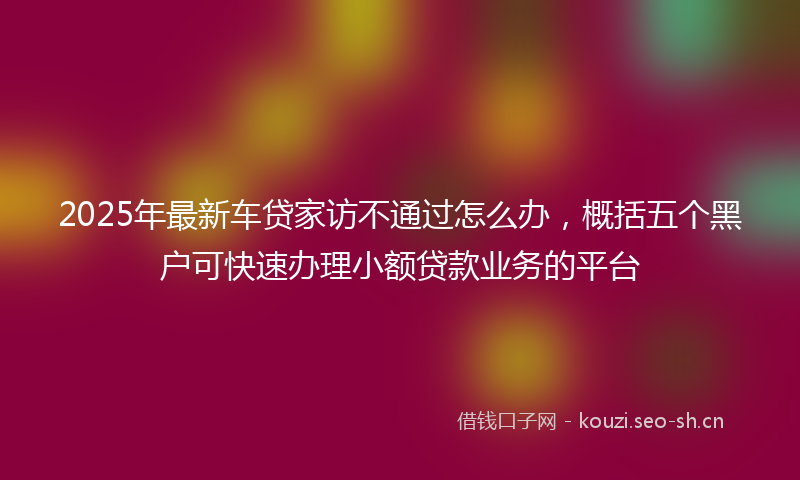 2025年最新车贷家访不通过怎么办，概括五个黑户可快速办理小额贷款业务的平台