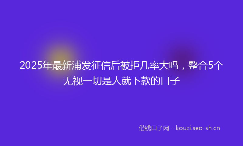 2025年最新浦发征信后被拒几率大吗，整合5个无视一切是人就下款的口子