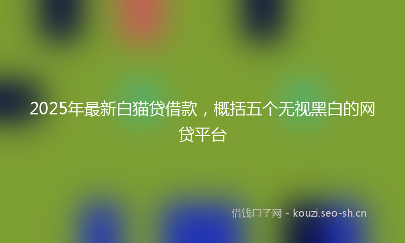 2025年最新白猫贷借款，概括五个无视黑白的网贷平台