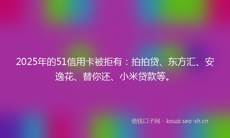 2025年的51信用卡被拒有：拍拍贷、东方汇、安逸花、替你还、小米贷款等。