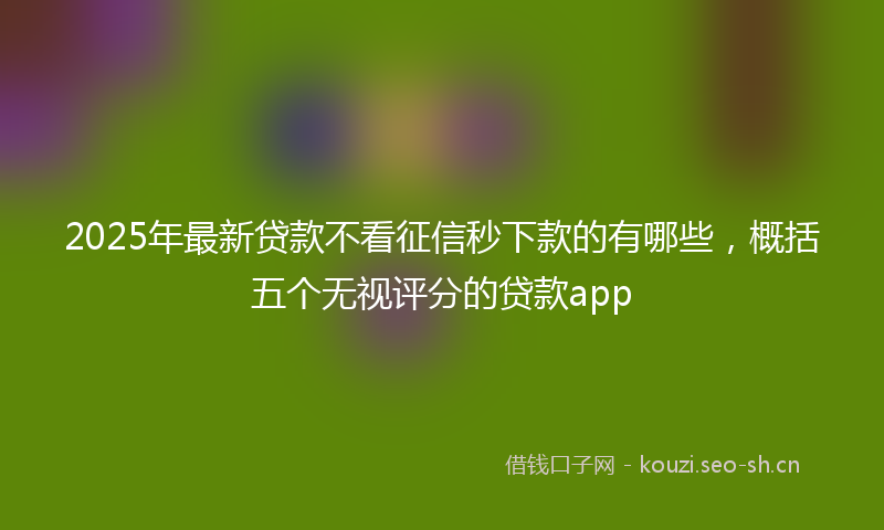 2025年最新贷款不看征信秒下款的有哪些，概括五个无视评分的贷款app