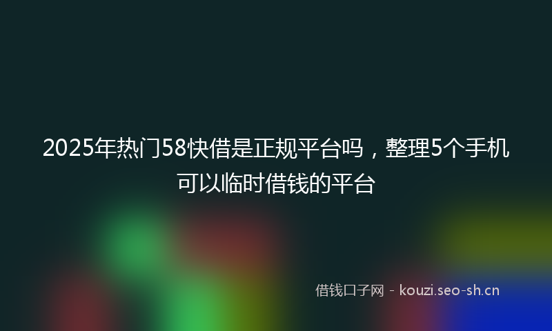 2025年热门58快借是正规平台吗，整理5个手机可以临时借钱的平台