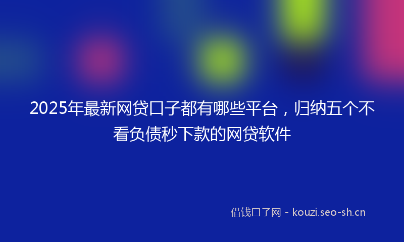 2025年最新网贷口子都有哪些平台，归纳五个不看负债秒下款的网贷软件