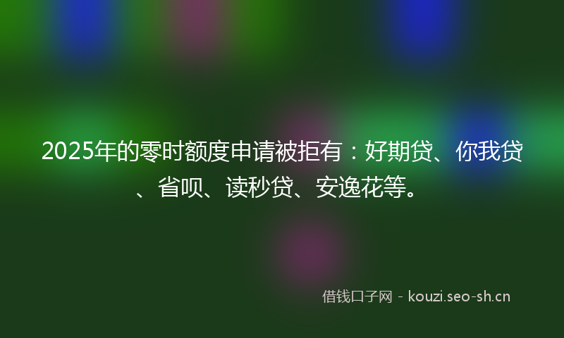 2025年的零时额度申请被拒有：好期贷、你我贷、省呗、读秒贷、安逸花等。