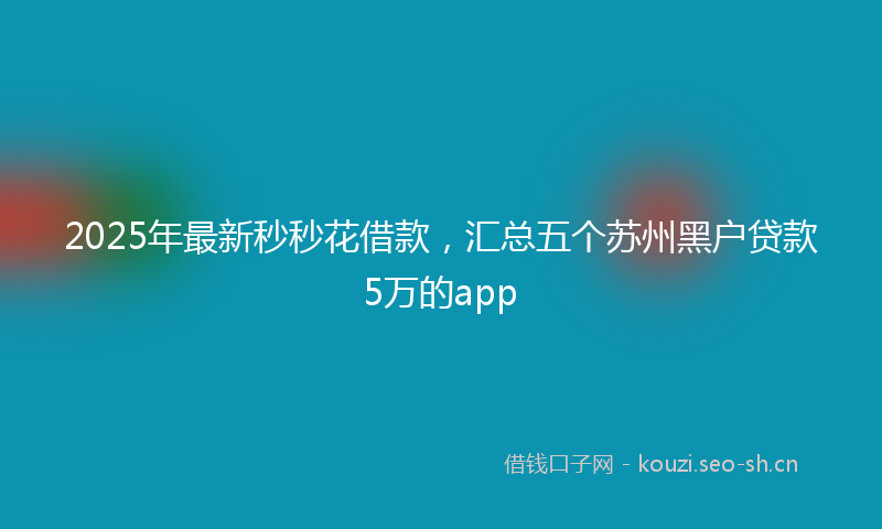 2025年最新秒秒花借款，汇总五个苏州黑户贷款5万的app