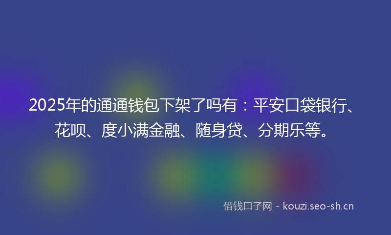 2025年的通通钱包下架了吗有：平安口袋银行、花呗、度小满金融、随身贷、分期乐等。