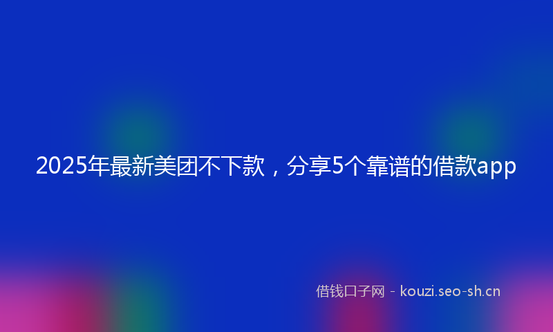 2025年最新美团不下款，分享5个靠谱的借款app
