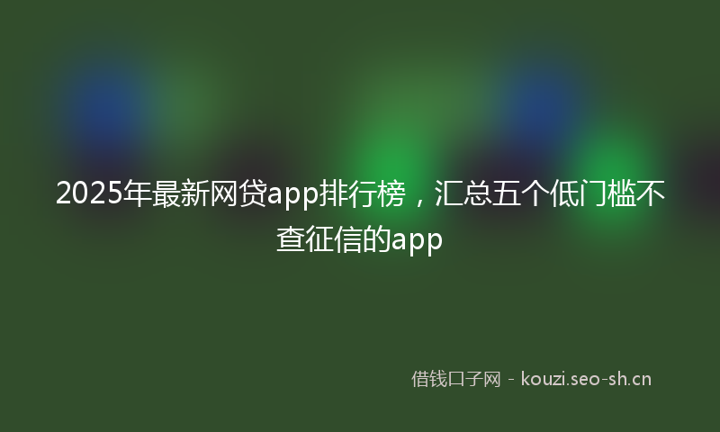 2025年最新网贷app排行榜，汇总五个低门槛不查征信的app